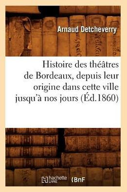 Histoire Des Th???tres de Bordeaux, Depuis Leur Origine Dans Cette Ville Jusqu'??Nos Jours (??.1860)