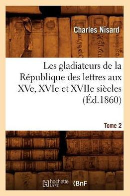 Les Gladiateurs de la R??ublique Des Lettres Aux Xve, Xvie Et Xviie Si??les. Tome 2 (??.1860)