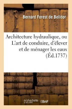 Architecture Hydraulique, Ou l'Art de Conduire, d'??ever Et de M??ager Les Eaux: Pour Les Diff??ens Besoins de la Vie