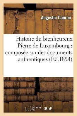 Histoire Du Bienheureux Pierre de Luxembourg: Compos?? Sur Des Documents Authentiques: , Et Suivie d'Une Notice....