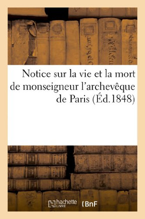 Notice Sur La Vie Et La Mort de Monseigneur l'Archev?que de Paris, Contenant: Sa Biographie: ; Sa D?marche Chez Le G?n?ral Cavaignac; Son Intervention
