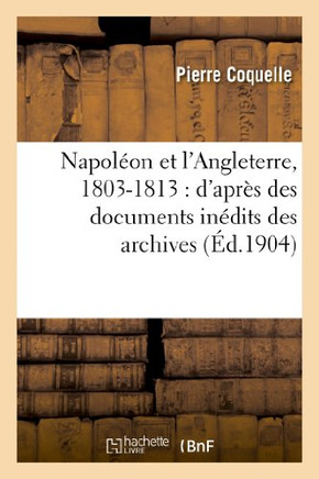 Napol??n Et l'Angleterre, 1803-1813: d'Apr?? Des Documents In??its Des Archives Des Affaires: ??rang??es, Des Archives Nationales Et Du Foreign Office