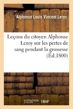 Le??ns Du Citoyen Alphonse Leroy Sur Les Pertes de Sang Pendant La Grossesse, Lors Et ??La Suite: de l'Accouchement, Sur Les Fausses Couches Et Sur To
