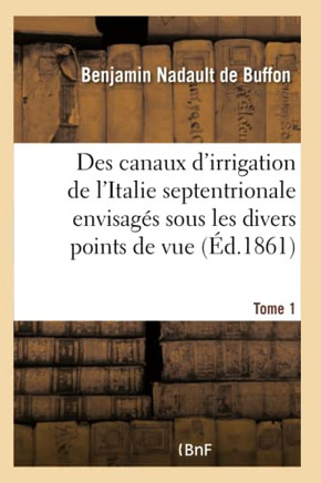 Des Canaux d'Irrigation de l'Italie Septentrionale Envisag?? Sous Les Divers Points de Vue. Tome 1: de la Science Hydraulique, de la Production Agrico