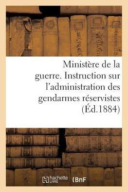 Minist??e de la Guerre. Instruction Sur l'Administration Des Gendarmes R??ervistes (??.1884): Et Territoriaux Dans Leurs Foyers, Du 1er F??rier 1884
