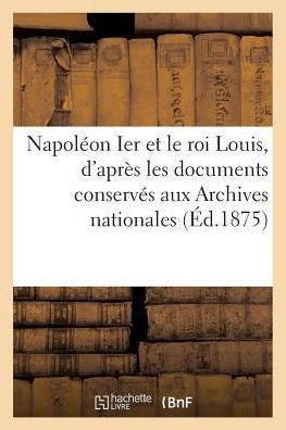 Napol??n Ier Et Le Roi Louis, d'Apr?? Les Documents Conserv?? Aux Archives Nationales