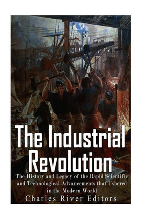 The Industrial Revolution: The History And Legacy Of The Rapid Scientific And Technological Advancements That Ushered In The Modern World