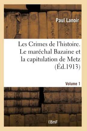 Les Crimes de l'Histoire. Le Mar??hal Bazaine Et La Capitulation de Metz. Volume 1