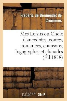 Mes Loisirs Ou Choix d'Anecdotes, Contes, Romances, Chansons, Logogryphes Et Charades