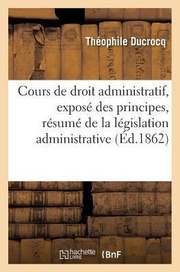 Cours de Droit Administratif, Contenant l'Expos??Des Principes: Le R??um??de la L??islation Administrative Dans Son Dernier ??at