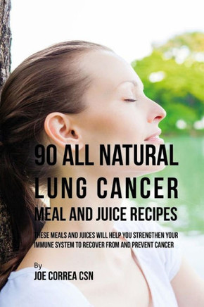 90 All Natural Lung Cancer Meal and Juice Recipes: These Meals and Juices Will Help You Strengthen Your Immune System to Recover from and Prevent Canc