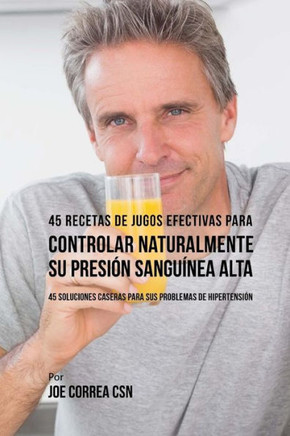 45 Recetas de Jugos Efectivas Para Controlar Naturalmente su Presi?? Sangu??ea Alta: 45 Soluciones Caseras Para Sus Problemas de Hipertensi??