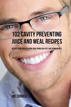 102 Cavity Preventing Juice and Meal Recipes: Reduce Your Risk of Having Oral Problems Fast and Permanently