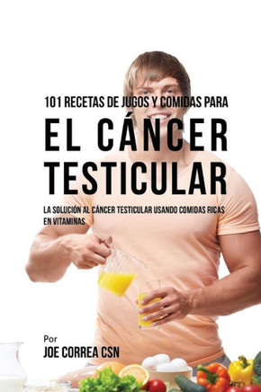 101 Recetas de Jugos y Comidas Para El C??cer Testicular: La Soluci?? al C??cer Testicular Usando Comidas Ricas En Vitaminas
