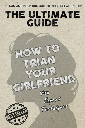 The Ultimate Guide - How To Train Your Girlfriend: Dig deep into the female psyche, using expert techniques from qualified psychologists and world-fam