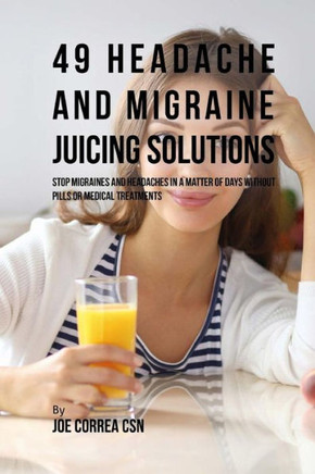 49 Headache and Migraine Juicing Solutions: Stop Migraines and Headaches in a Matter of Days without Pills or Medical Treatments