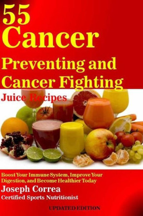 55 Cancer Preventing and Cancer Fighting Juice Recipes: Boost Your Immune System, Improve Your Digestion, and Become Healthier Today