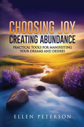 Choosing Joy Creating Abundance: Practical Tools for Manifesting your Dreams and Desires