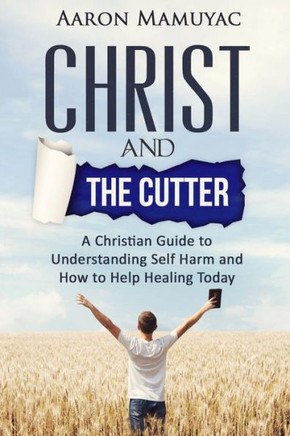 Christ And The Cutter: A Christian Guide To Self Harm And How To Help Healing Today