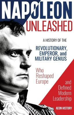 Napoleon Unleashed: A History of the Revolutionary, Emperor, and Military Genius who Reshaped Europe and Defined Modern Leadership