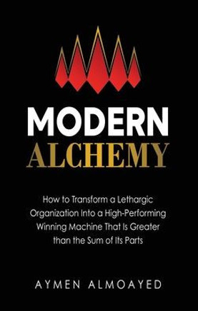 Modern Alchemy: How to Transform a Lethargic Organization Into a High-Performing, Winning Machine That Is Greater than the Sum of Its