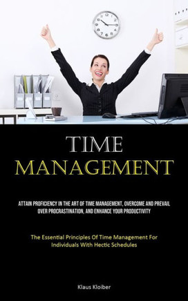 Time Management: Attain Proficiency In The Art Of Time Management, Overcome And Prevail Over Procrastination, And Enhance Your Producti Time Management: Attain Proficiency In The Art Of Time Management, Overcome And Prevail Over Procrastination, And Enhance Your Producti