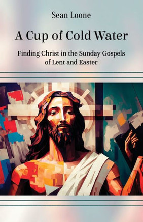 A Cup of Cold Water: Finding Christ in the Sunday Gospels of Lent and Easter