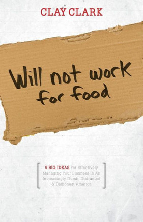 Will Not Work for Food - 9 Big Ideas for Effectively Managing Your Business in an Increasingly Dumb, Distracted & Dishonest America