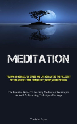 Meditation: You May Rid Yourself Of Stress And Live Your Life To The Fullest By Setting Yourself Free From Anxiety, Worry, And Dep