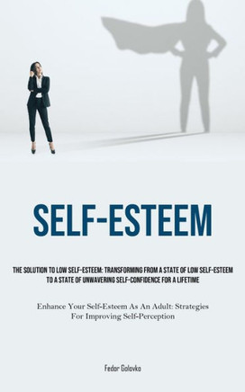Self-Esteem: The Solution To Low Self-Esteem: Transforming From A State Of Low Self-Esteem To A State Of Unwavering Self-confidence