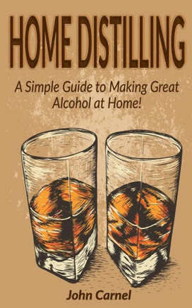 Home Distilling: A Simple Guide To Making Great Alcohol At Home