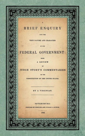 A Brief Enquiry into the True Nature Character of Our Federal Government. Being a Review of Judge Story's Commentaries on the Constitution of the Unit