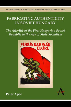 Fabricating Authenticity in Soviet Hungary: The Afterlife of the First Hungarian Soviet Republic in the Age of State Socialism