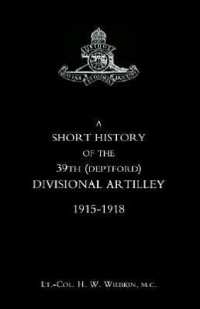 SHORT HISTORY OF THE 39th (DEPTFORD) DIVISIONAL ARTILLEY. 1915-1918 SHORT HISTORY OF THE 39th (DEPTFORD) DIVISIONAL ARTILLEY. 1915-1918