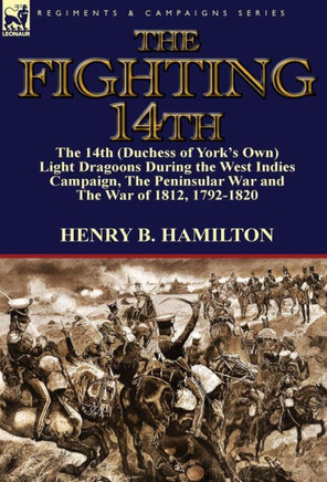 The Fighting 14th: the 14th (Duchess of York's Own) Light Dragoons During the West Indies Campaign, The Peninsular War and The War of 181