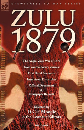 Zulu 1879 - The Anglo-Zulu War of 1879 from Contemporary Sources: First Hand Accounts, Interviews, Dispatches Official Documents & Newspaper Reports