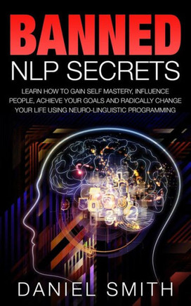 Banned NLP Secrets: Learn How To Gain Self Mastery, Influence People, Achieve Your Goals And Radically Change Your Life Using Neuro-Lingui