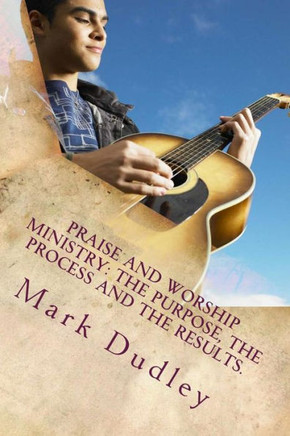 Praise And Worship Ministry: The Purpose, The Process and The Results.