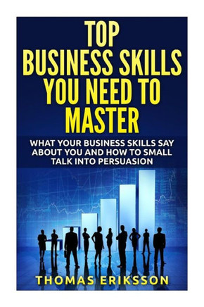 Top Business Skills You Need To Master: What Your Business Skills Say About You and How to Small Talk into Persuasion