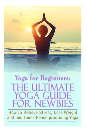 Yoga For Beginners: The Ultimate Yoga Guide for Newbies: How To Relieve Stress, Lose Weight, and find Inner Peace