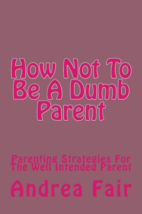 How Not To Be A Dumb Parent: Parenting Strategies For The Well Intended Parent
