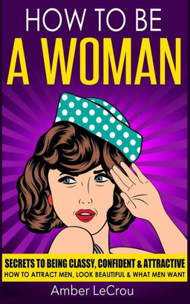 How To Be A Woman: Secrets To Being Classy, Confident & Attractive - How To Attract Men, Look Beautiful & What Men Want