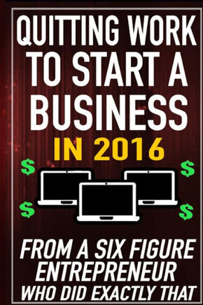 Quitting Work to Start a Business in 2016: From a Six Figure Entrepreneur who did Exactly That.