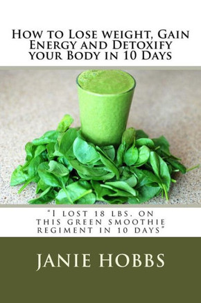 How to Lose weight, Gain Energy and Detoxify your Body in 10 Days: I lost 18 lbs. on this green smothie regiment in 10 days