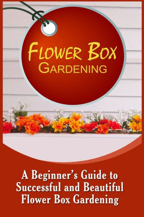 Flower Box Gardening: A Beginner's Guide To Successful And Beautiful Flower Box