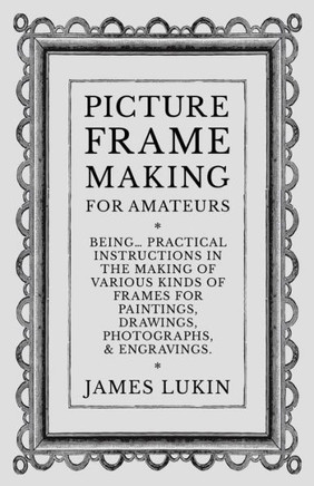 Picture Frame Making for Amateurs - Being Practical Instructions in the Making of Various Kinds of Frames for Paintings, Drawings, Photographs, and En