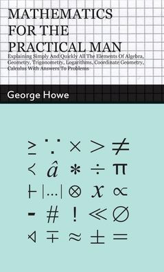 Mathematics for the Practical Man: Explaining Simply and Quickly all the Elements of Algebra, Geometry, Trigonometry, Logarithms, Coordinate Geometry,