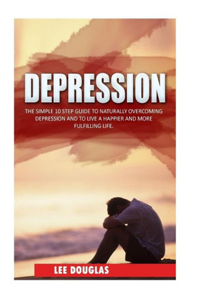 Depression: The Simple 10 Step Guide to Naturally Overcome Depression and to Live a Happier and More Fulfilling Life
