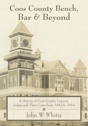 Coos County Bench, Bar & Beyond: A History of Coos County Lawyers, Judges and Their Cases from 1853 to 2014