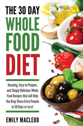The 30 Day Whole Food Diet: Amazing, Easy to Prepare, and Simply Delicious Whole Food Recipes that will You Drop Those Extra Pounds in 30 Days or